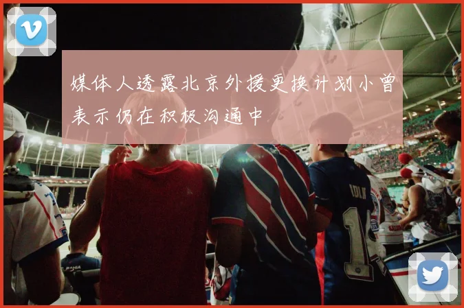 媒体人透露北京外援更换计划小曾表示仍在积极沟通中