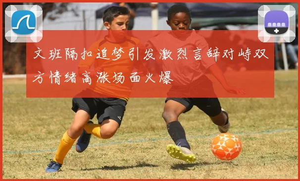 文班隔扣追梦引发激烈言辞对峙双方情绪高涨场面火爆