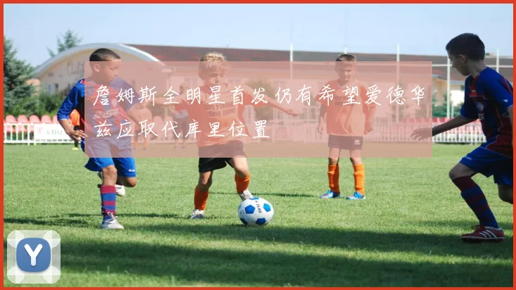 詹姆斯全明星首发仍有希望爱德华兹应取代库里位置