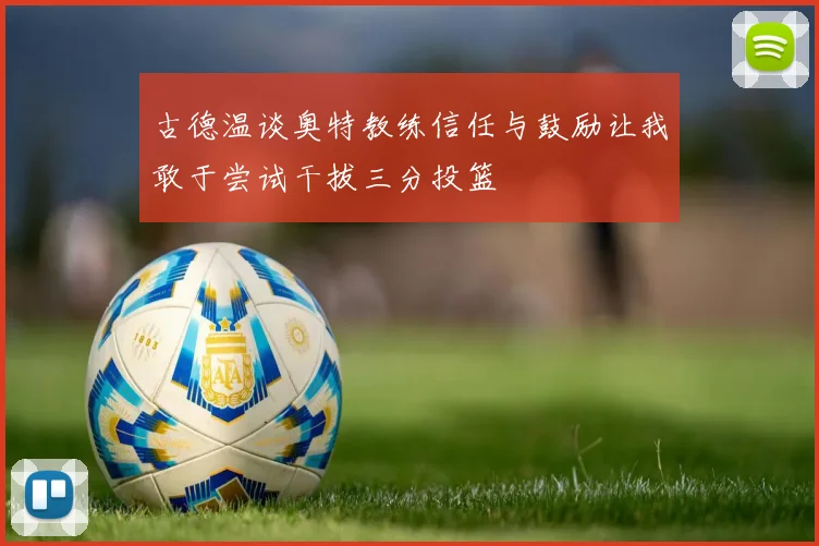 古德温谈奥特教练信任与鼓励让我敢于尝试干拔三分投篮