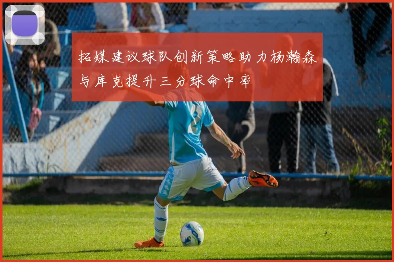 拓媒建议球队创新策略助力杨瀚森与库克提升三分球命中率