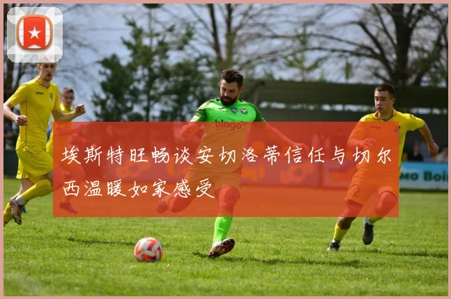 埃斯特旺畅谈安切洛蒂信任与切尔西温暖如家感受