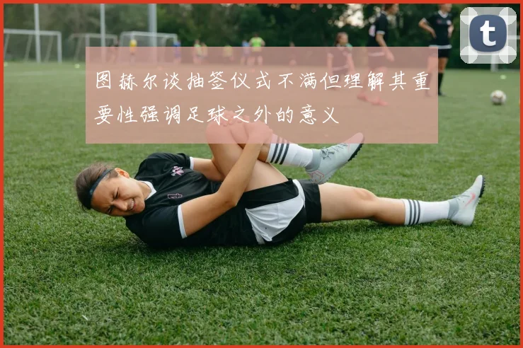 图赫尔谈抽签仪式不满但理解其重要性强调足球之外的意义