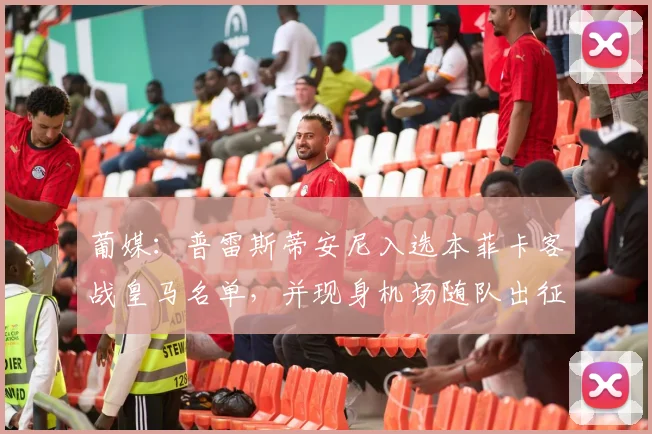 葡媒：普雷斯蒂安尼入选本菲卡客战皇马名单，并现身机场随队出征