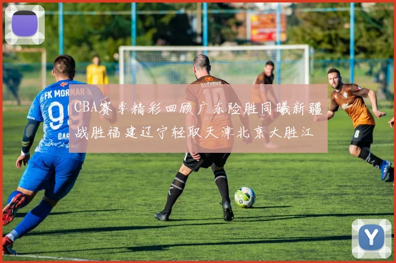 CBA赛季精彩回顾广东险胜同曦新疆战胜福建辽宁轻取天津北京大胜江苏