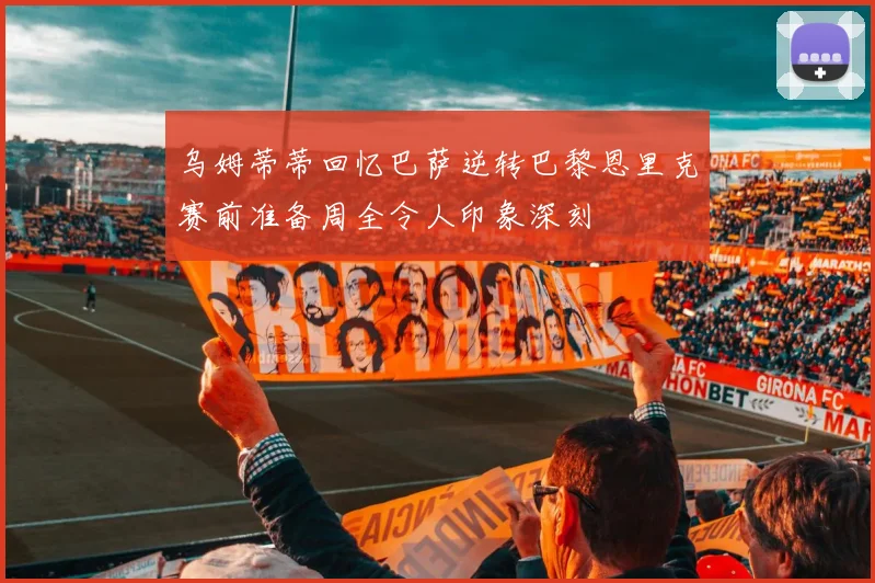 乌姆蒂蒂回忆巴萨逆转巴黎恩里克赛前准备周全令人印象深刻