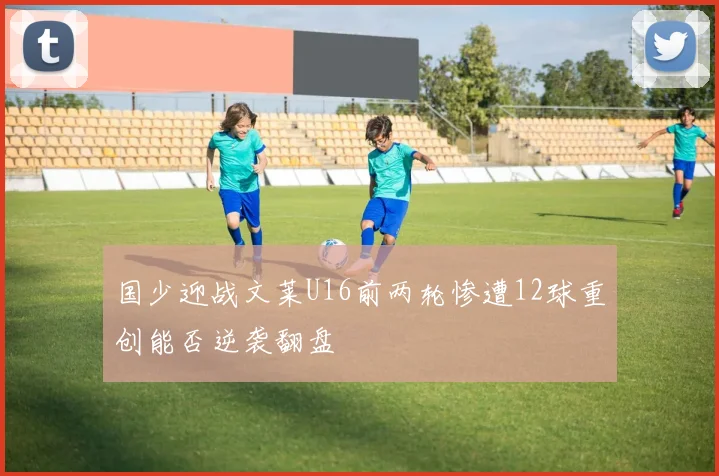 国少迎战文莱U16前两轮惨遭12球重创能否逆袭翻盘