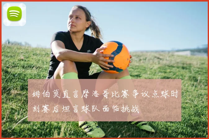 姆伯莫直言摩洛哥比赛争议点球时刻赛后坦言球队面临挑战