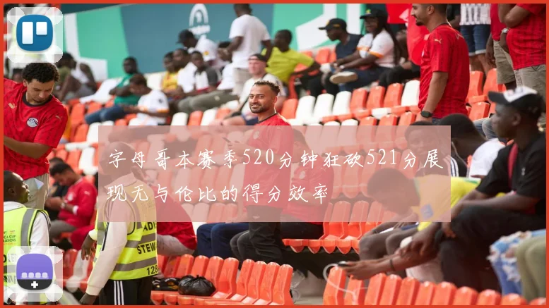 字母哥本赛季520分钟狂砍521分展现无与伦比的得分效率