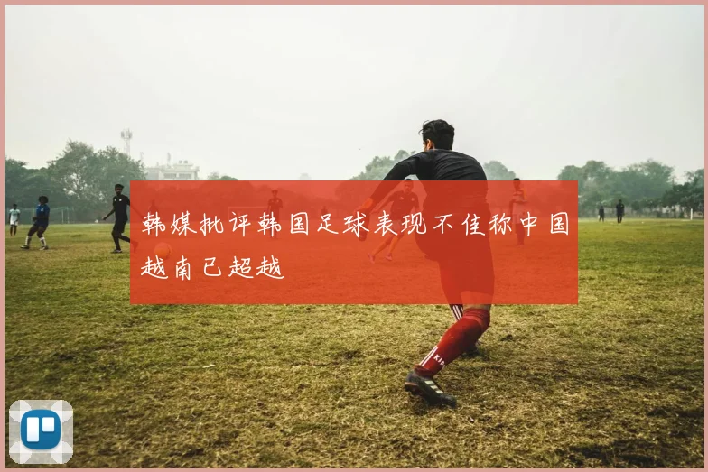 韩媒批评韩国足球表现不佳称中国越南已超越