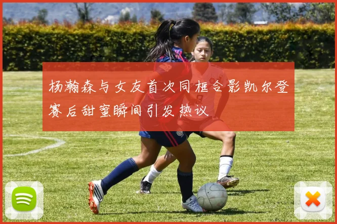 杨瀚森与女友首次同框合影凯尔登赛后甜蜜瞬间引发热议