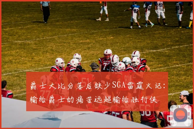 爵士大比分落后缺少SGA雷霆火记：输给爵士的痛苦远超输给独行侠