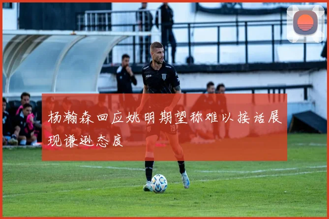 杨瀚森回应姚明期望称难以接话展现谦逊态度