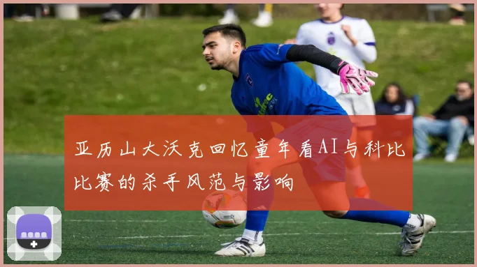 亚历山大沃克回忆童年看AI与科比比赛的杀手风范与影响