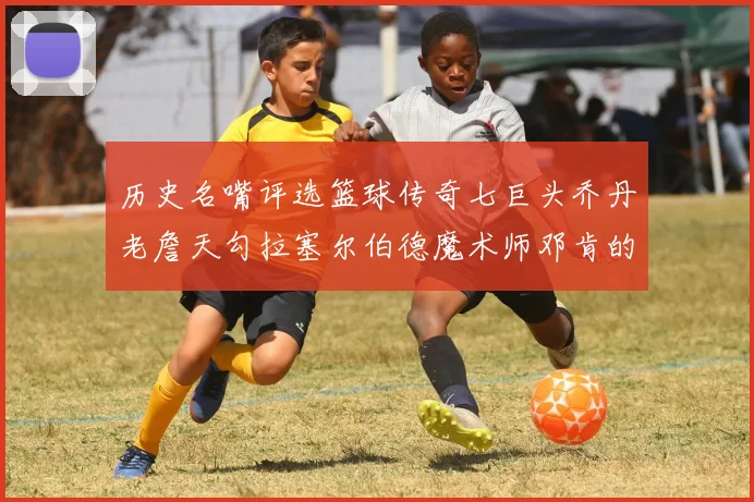 历史名嘴评选篮球传奇七巨头乔丹老詹天勾拉塞尔伯德魔术师邓肯的巅峰之路