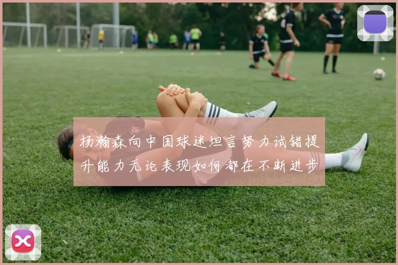 杨瀚森向中国球迷坦言努力试错提升能力无论表现如何都在不断进步