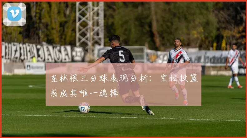 克林根三分球表现分析：空位投篮或成其唯一选择