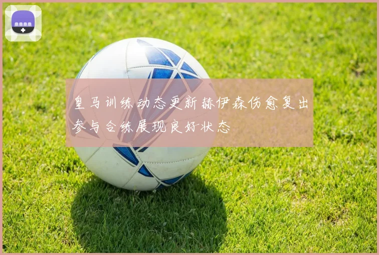 皇马训练动态更新赫伊森伤愈复出参与合练展现良好状态