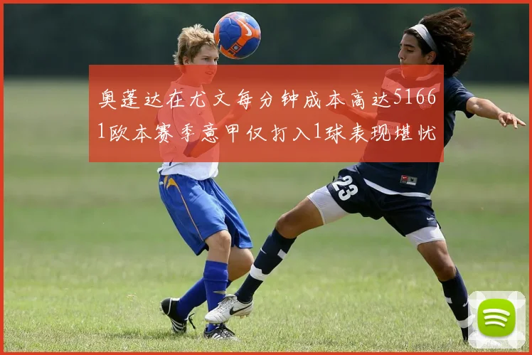 奥蓬达在尤文每分钟成本高达51661欧本赛季意甲仅打入1球表现堪忧