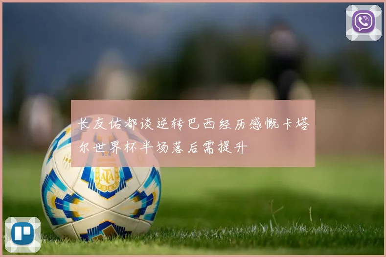 长友佑都谈逆转巴西经历感慨卡塔尔世界杯半场落后需提升