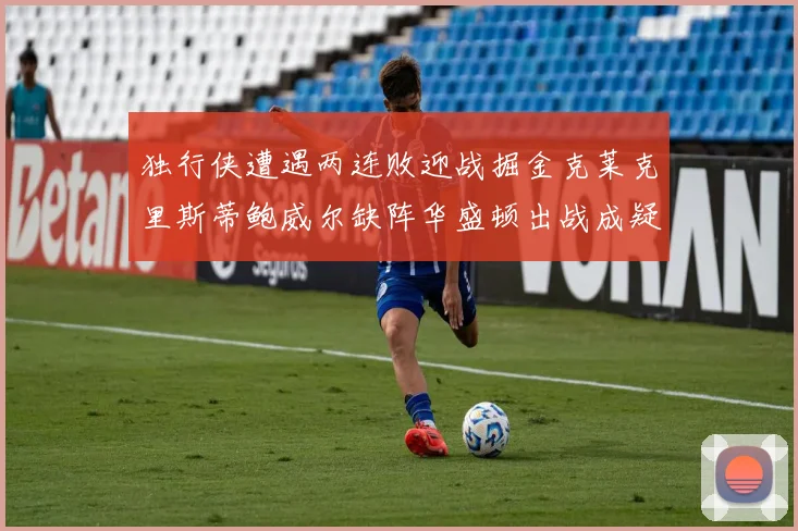 独行侠遭遇两连败迎战掘金克莱克里斯蒂鲍威尔缺阵华盛顿出战成疑