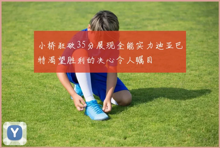 小桥狂砍35分展现全能实力迪亚巴特渴望胜利的决心令人瞩目
