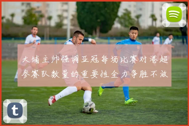 大埔主帅强调亚冠每场比赛对港超参赛队数量的重要性全力争胜不放松