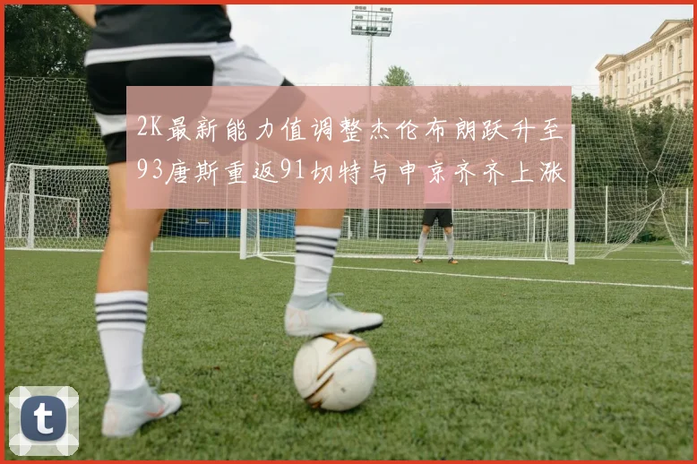 2K最新能力值调整杰伦布朗跃升至93唐斯重返91切特与申京齐齐上涨状元提升3分