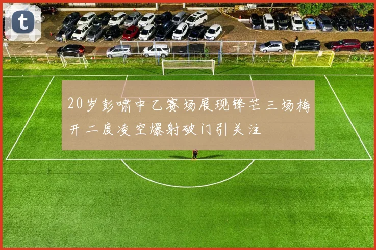 20岁彭啸中乙赛场展现锋芒三场梅开二度凌空爆射破门引关注