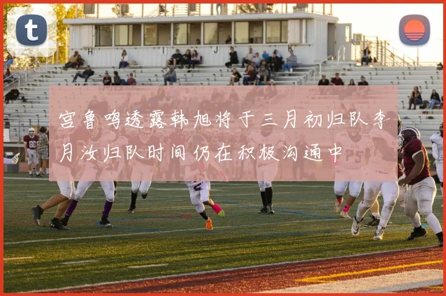 宫鲁鸣透露韩旭将于三月初归队李月汝归队时间仍在积极沟通中