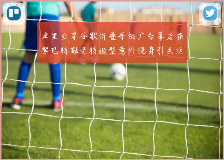 库里分享谷歌折叠手机广告幕后花絮巴特勒奇特造型意外现身引关注
