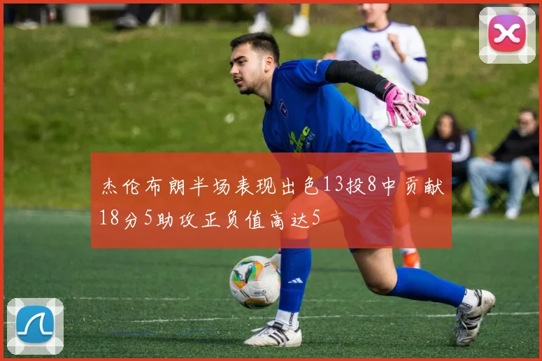 杰伦布朗半场表现出色13投8中贡献18分5助攻正负值高达5