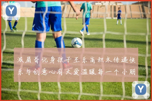 浓眉哥化身孩子王乐高积木传递快乐与创意心有大爱温暖每一个小朋友