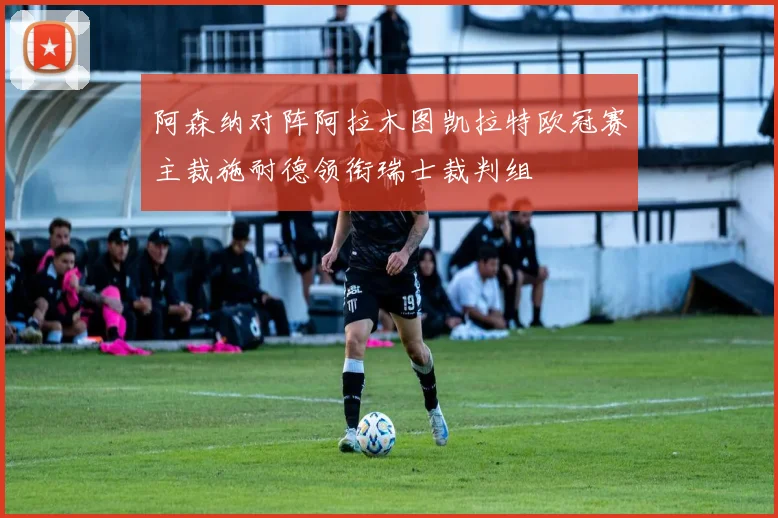 阿森纳对阵阿拉木图凯拉特欧冠赛主裁施耐德领衔瑞士裁判组
