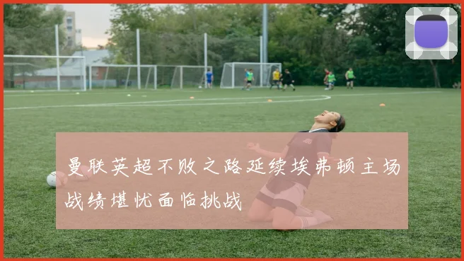 曼联英超不败之路延续埃弗顿主场战绩堪忧面临挑战