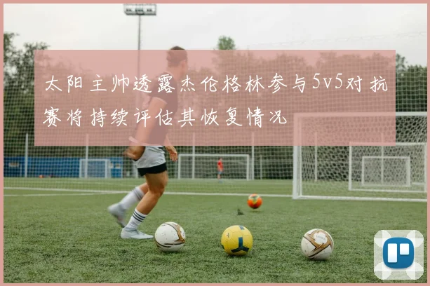太阳主帅透露杰伦格林参与5v5对抗赛将持续评估其恢复情况